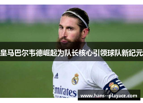 皇马巴尔韦德崛起为队长核心引领球队新纪元 皇马巴尔韦德崛起为队长核心引领球队新纪元