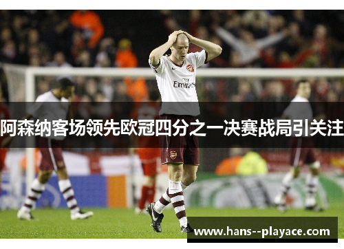 阿森纳客场领先欧冠四分之一决赛战局引关注 阿森纳客场领先欧冠四分之一决赛战局引关注