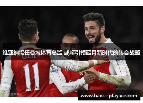 维亚纳接任曼城体育总监 或将引领蓝月新时代的转会战略