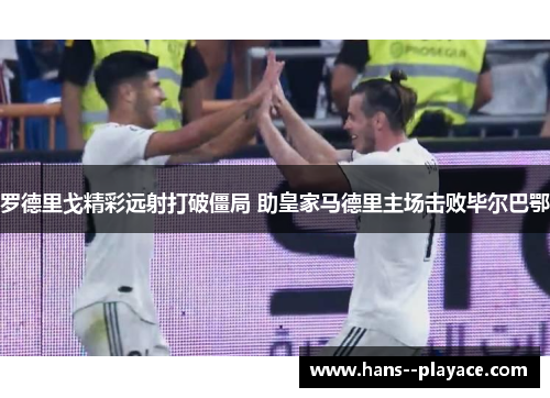 罗德里戈精彩远射打破僵局 助皇家马德里主场击败毕尔巴鄂 罗德里戈精彩远射打破僵局 助皇家马德里主场击败毕尔巴鄂
