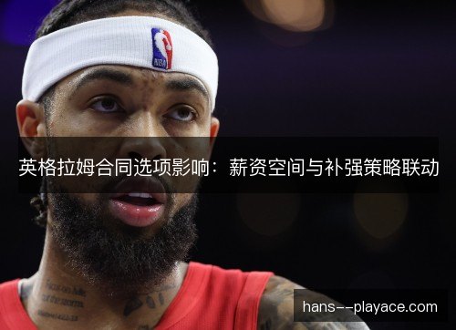 英格拉姆合同选项影响：薪资空间与补强策略联动